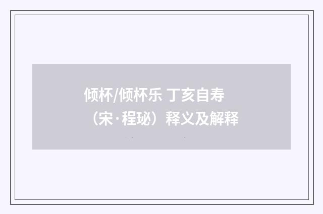 倾杯/倾杯乐 丁亥自寿（宋·程珌）释义及解释