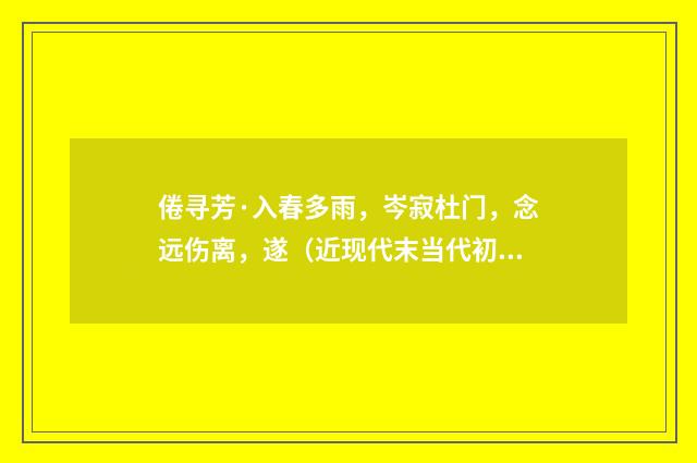 倦寻芳·入春多雨，岑寂杜门，念远伤离，遂（近现代末当代初·袁荣法）释义及解释