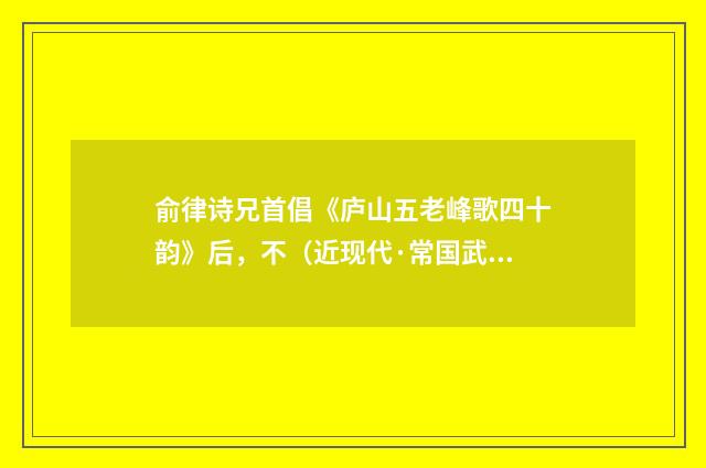 俞律诗兄首倡《庐山五老峰歌四十韵》后，不（近现代·常国武）释义及解释