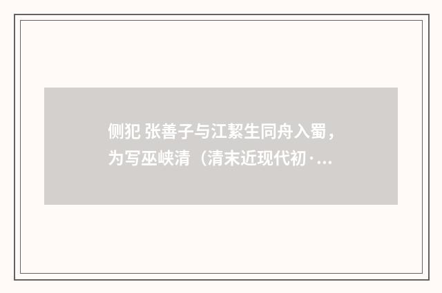 侧犯 张善子与江絜生同舟入蜀，为写巫峡清（清末近现代初·汪东）释义及解释