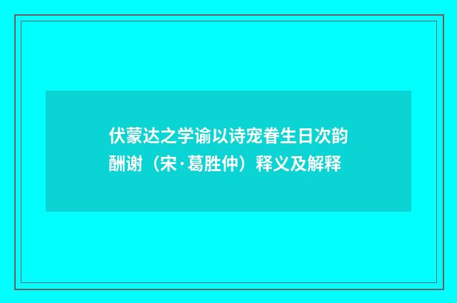 伏蒙达之学谕以诗宠眷生日次韵酬谢（宋·葛胜仲）释义及解释