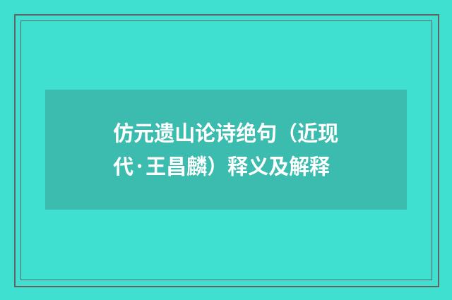 仿元遗山论诗绝句（近现代·王昌麟）释义及解释