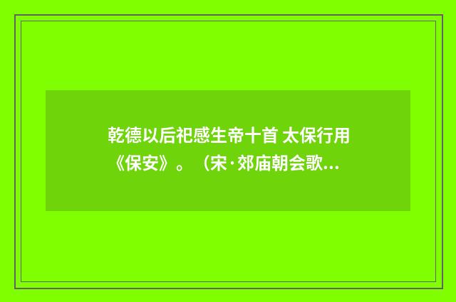 乾德以后祀感生帝十首 太保行用《保安》。（宋·郊庙朝会歌辞）释义及解释