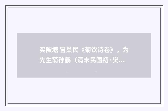 买陂塘 冒巢民《菊饮诗卷》，为先生裔孙鹤（清末民国初·樊增祥）释义及解释