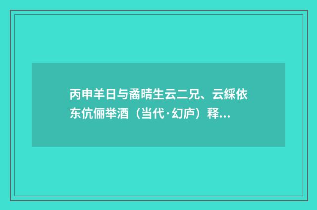 丙申羊日与矞晴生云二兄、云綵依东伉俪举酒(当代·幻庐)释义及解释