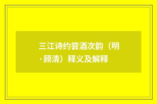 三江诗约尝酒次韵（明·顾清）释义及解释