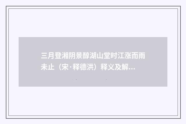 三月登湘阴景醇湖山堂时江涨而雨未止（宋·释德洪）释义及解释
