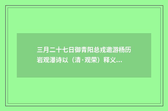 三月二十七日御青阳总戎邀游杨历岩观瀑诗以（清·观荣）释义及解释