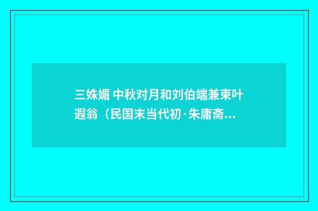 三姝媚 中秋对月和刘伯端兼柬叶遐翁（民国末当代初·朱庸斋）释义及解释