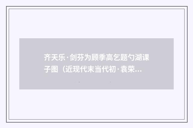 齐天乐·剑芬为顾季高乞题勺湖课子图（近现代末当代初·袁荣法）释义及解释
