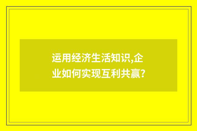 运用经济生活知识,企业如何实现互利共赢？