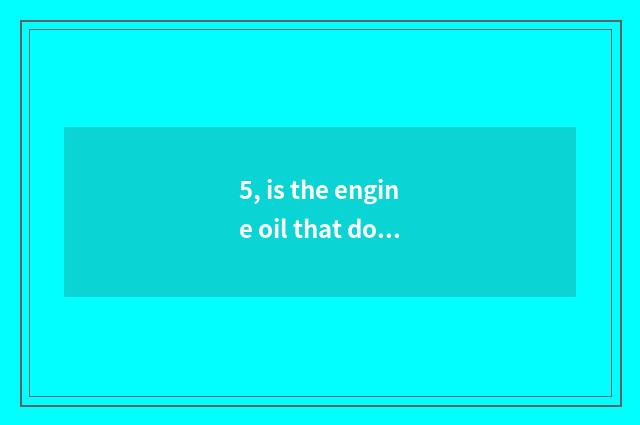 5, is the engine oil that do obeisance to Er good use?