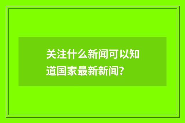 关注什么新闻可以知道国家最新新闻？
