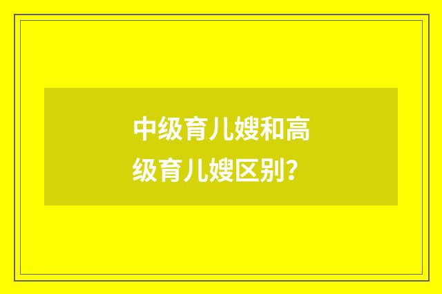 中级育儿嫂和高级育儿嫂区别？