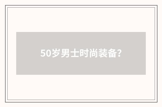 50岁男士时尚装备？