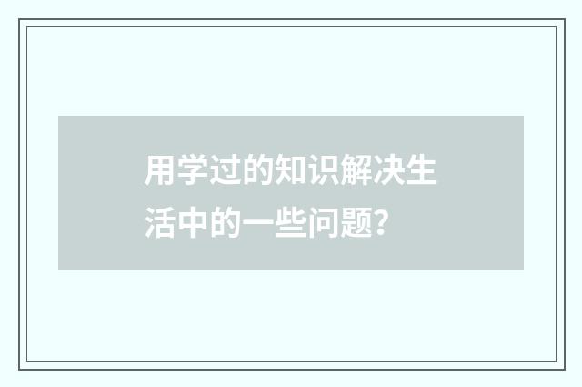用学过的知识解决生活中的一些问题?