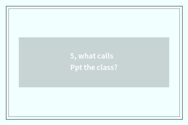 5, what calls Ppt the class?