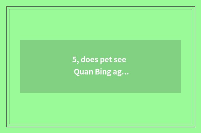 5, does pet see Quan Bing again and again?