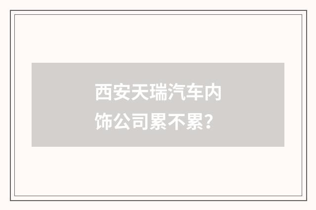 西安天瑞汽车内饰公司累不累？