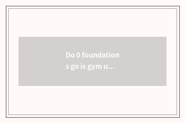 Do 0 foundations go is gym useful?