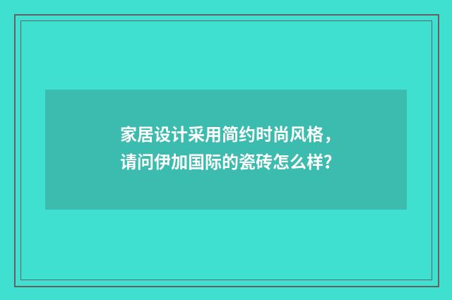 家居设计采用简约时尚风格,请问伊加国际的瓷砖怎么样?