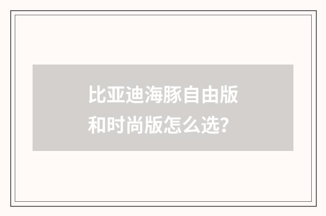 比亚迪海豚自由版和时尚版怎么选?