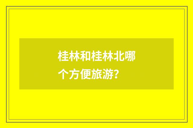 桂林和桂林北哪个方便旅游？