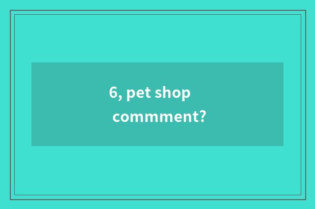 6, pet shop commment?