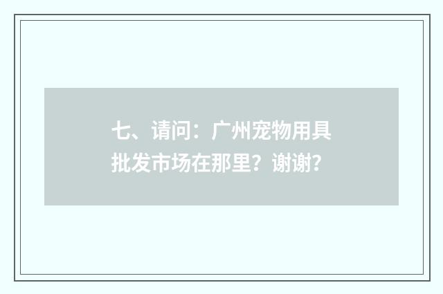 七、请问：广州宠物用具批发市场在那里？谢谢？