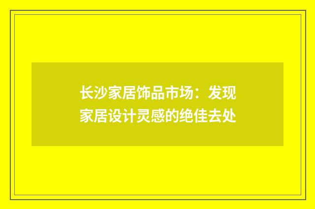 长沙家居饰品市场：发现家居设计灵感的绝佳去处