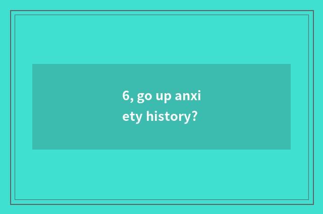 6, go up anxiety history?