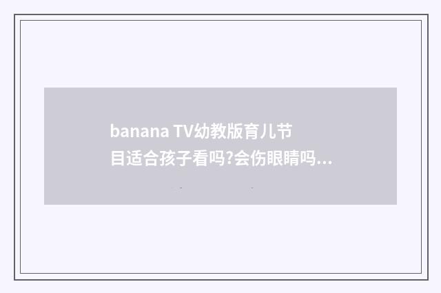 banana TV幼教版育儿节目适合孩子看吗?会伤眼睛吗？