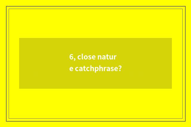 6, close nature catchphrase?