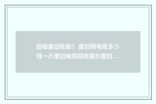 回收废旧轮胎? 废旧铜电缆多少钱一斤废旧电缆回收报价废旧电线电缆价格信息?英文双语对照