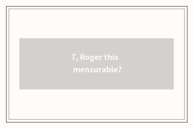 7, Roger this mensurable?