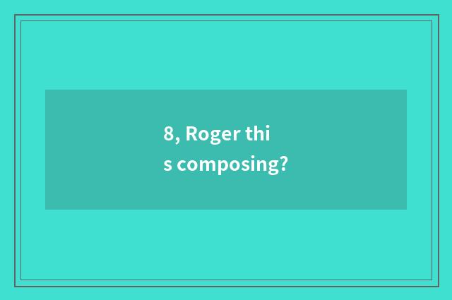 8, Roger this composing?