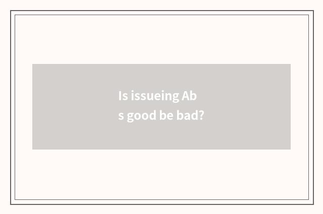 Is issueing Abs good be bad?