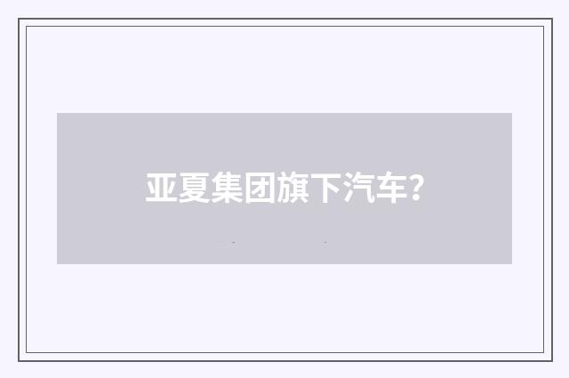 亚夏集团旗下汽车？