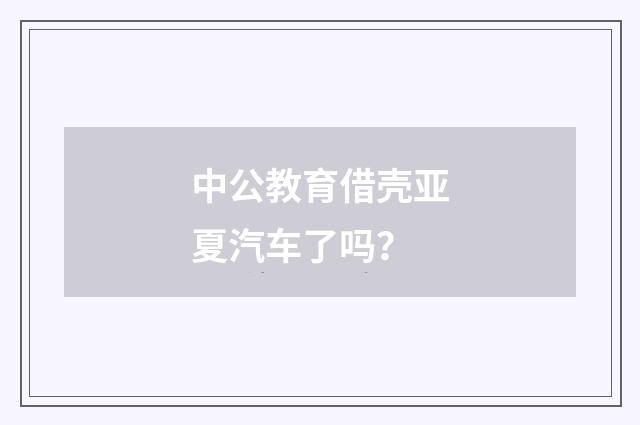 中公教育借壳亚夏汽车了吗？