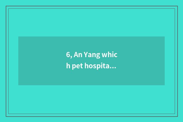 6, An Yang which pet hospital is good?