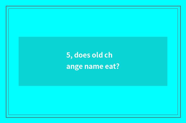 5, does old change name eat?