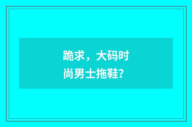 跪求，大码时尚男士拖鞋？