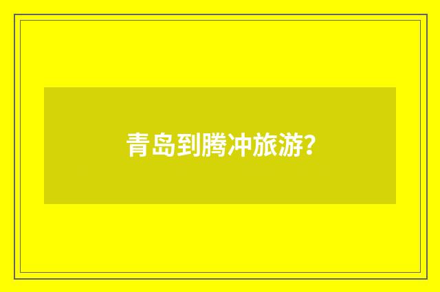 青岛到腾冲旅游？