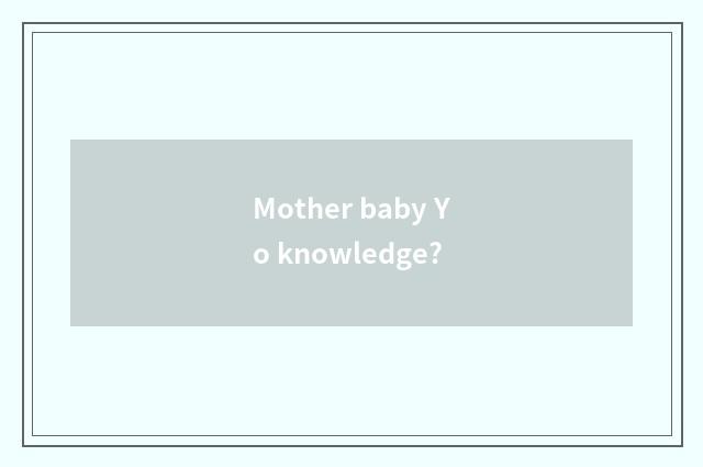 Mother baby Yo knowledge?