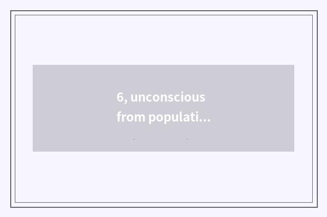 6, unconscious from population?