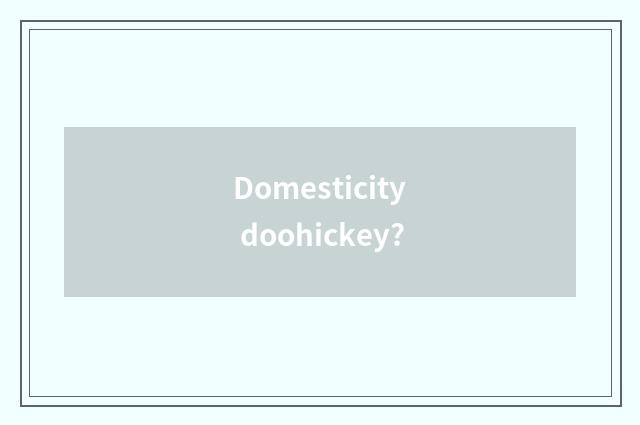 Domesticity doohickey?