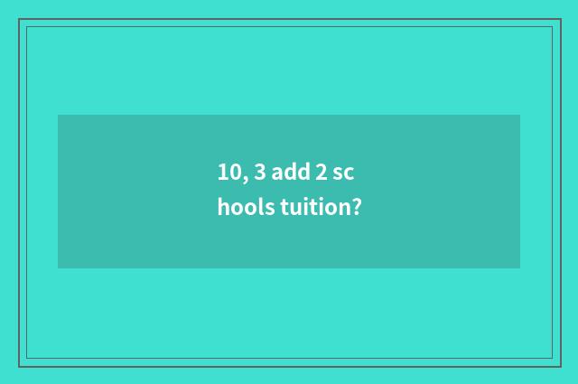10, 3 add 2 schools tuition?