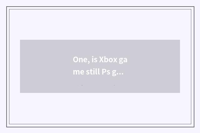 One, is Xbox game still Ps game more much?