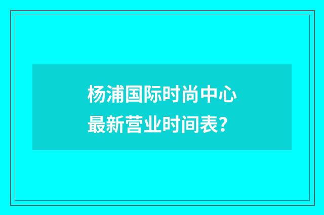 杨浦国际时尚中心最新营业时间表？