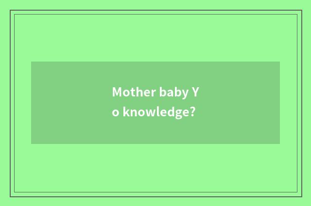 Mother baby Yo knowledge?